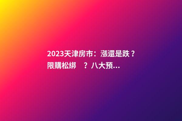 2023天津房市：漲還是跌？限購松綁？八大預測解讀！